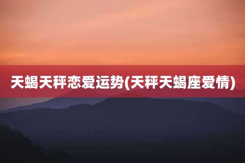 天蝎天秤恋爱运势(天秤天蝎座爱情)