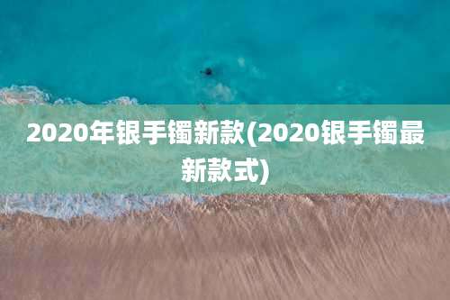 2020年银手镯新款(2020银手镯最新款式)