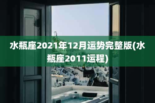 水瓶座2021年12月运势完整版(水瓶座2011运程)