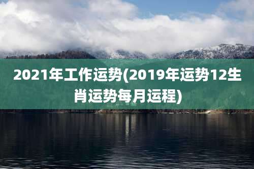 2021年工作运势(2019年运势12生肖运势每月运程)