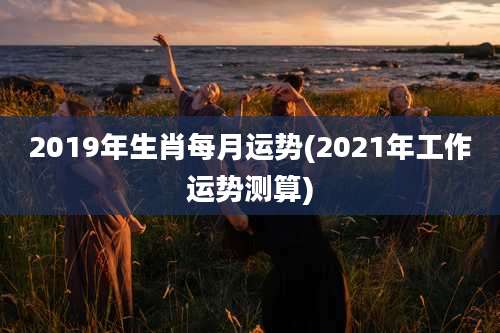 2019年生肖每月运势(2021年工作运势测算)