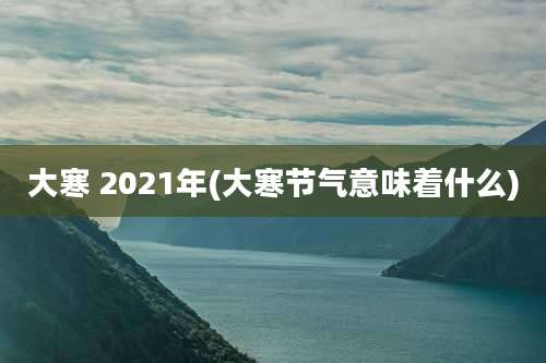 大寒 2021年(大寒节气意味着什么)