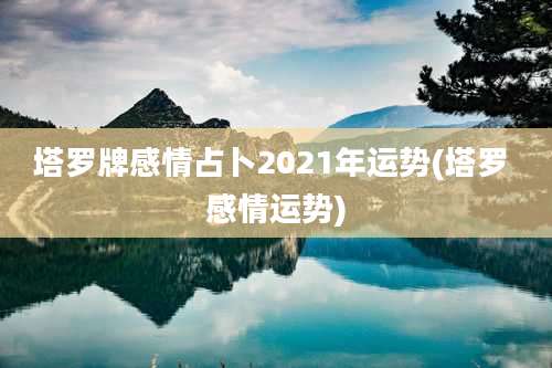 塔罗牌感情占卜2021年运势(塔罗 感情运势)