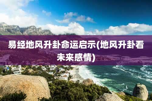 易经地风升卦命运启示(地风升卦看未来感情)