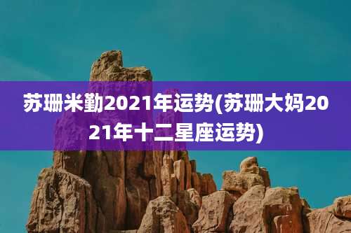 苏珊米勤2021年运势(苏珊大妈2021年十二星座运势)
