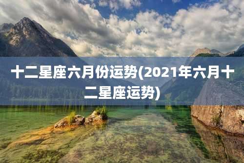 十二星座六月份运势(2021年六月十二星座运势)