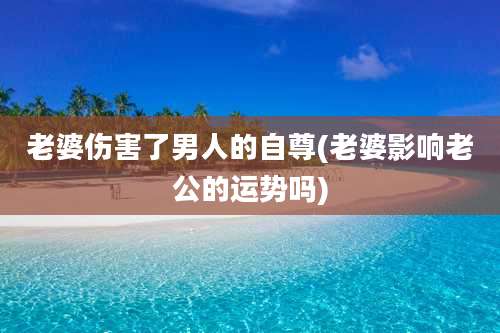 老婆伤害了男人的自尊(老婆影响老公的运势吗)