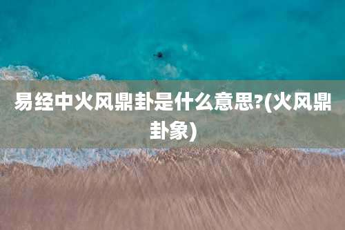 易经中火风鼎卦是什么意思?(火风鼎卦象)