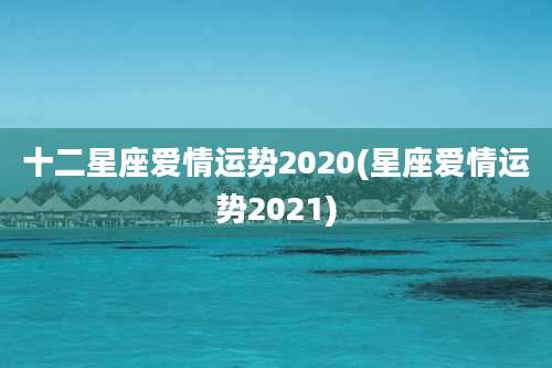 十二星座爱情运势2020(星座爱情运势2021)