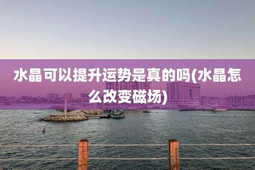 水晶可以提升运势是真的吗(水晶怎么改变磁场)