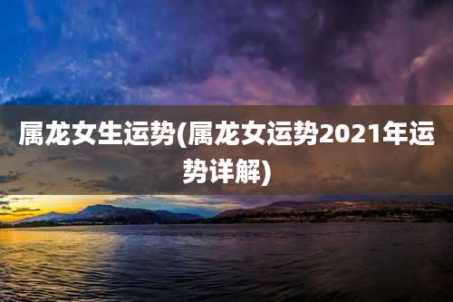 属龙女生运势(属龙女运势2021年运势详解)