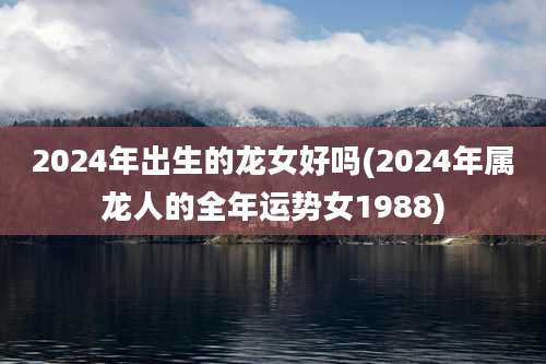 2024年出生的龙女好吗(2024年属龙人的全年运势女1988)