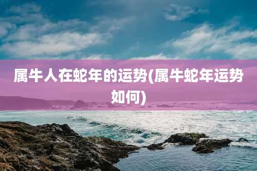 属牛人在蛇年的运势(属牛蛇年运势如何)