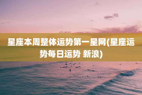 星座本周整体运势第一星网(星座运势每日运势 新浪)