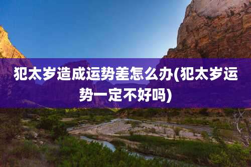犯太岁造成运势差怎么办(犯太岁运势一定不好吗)