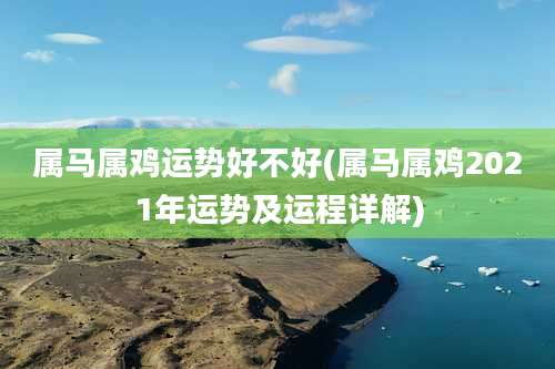 属马属鸡运势好不好(属马属鸡2021年运势及运程详解)