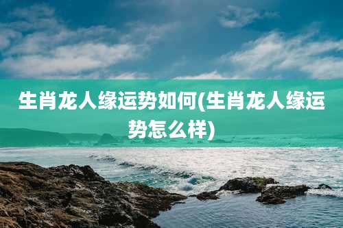 生肖龙人缘运势如何(生肖龙人缘运势怎么样)