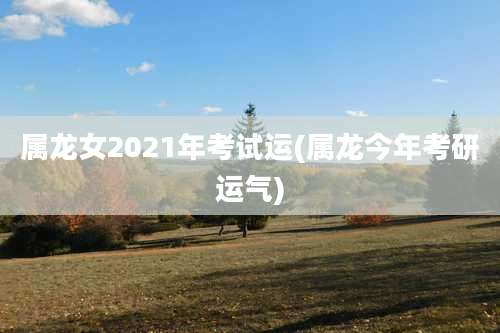 属龙女2021年考试运(属龙今年考研运气)