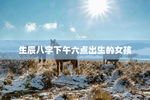 生辰八字下午六点出生的女孩