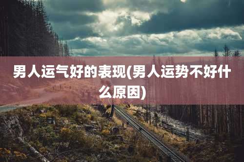 男人运气好的表现(男人运势不好什么原因)