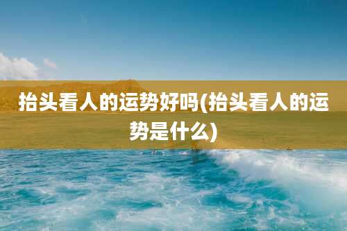 抬头看人的运势好吗(抬头看人的运势是什么)