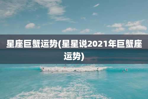 星座巨蟹运势(星星说2021年巨蟹座运势)