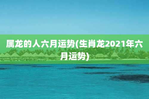 属龙的人六月运势(生肖龙2021年六月运势)