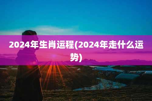 2024年生肖运程(2024年走什么运势)