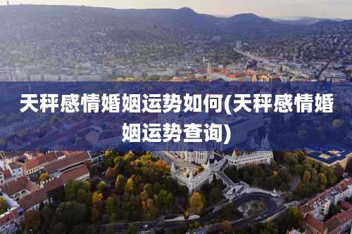 天秤感情婚姻运势如何(天秤感情婚姻运势查询)