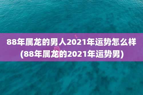 88年属龙的男人2021年运势怎么样(88年属龙的2021年运势男)