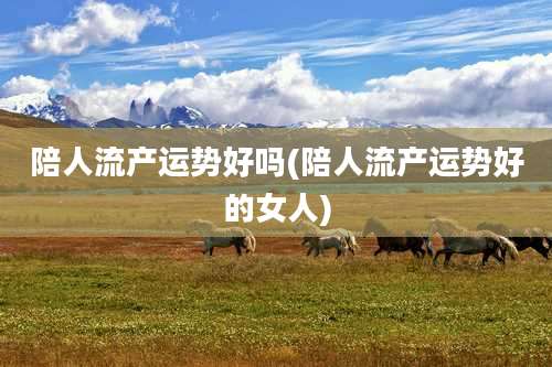 陪人流产运势好吗(陪人流产运势好的女人)