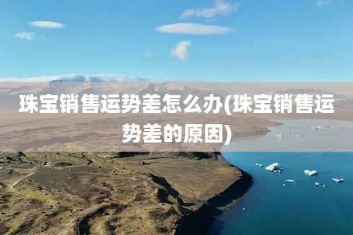 珠宝销售运势差怎么办(珠宝销售运势差的原因)