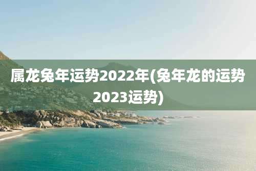 属龙兔年运势2022年(兔年龙的运势2023运势)
