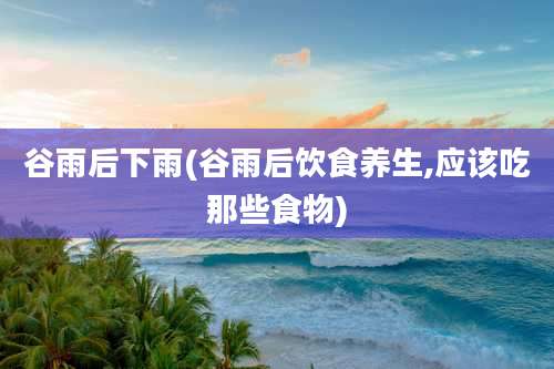 谷雨后下雨(谷雨后饮食养生,应该吃那些食物)