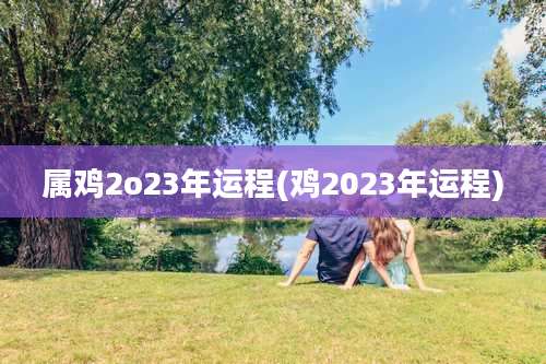属鸡2o23年运程(鸡2023年运程)