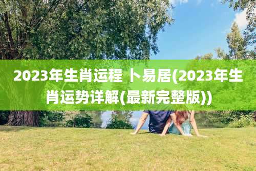 2023年生肖运程 卜易居(2023年生肖运势详解(最新完整版))