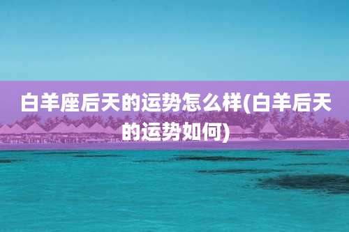 白羊座后天的运势怎么样(白羊后天的运势如何)