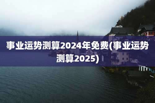 事业运势测算2024年免费(事业运势测算2025)