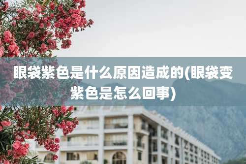 眼袋紫色是什么原因造成的(眼袋变紫色是怎么回事)