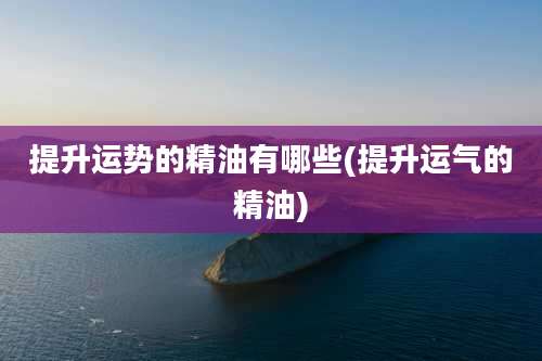 提升运势的精油有哪些(提升运气的精油)