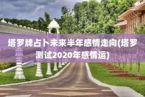 塔罗牌占卜未来半年感情走向(塔罗测试2020年感情运)