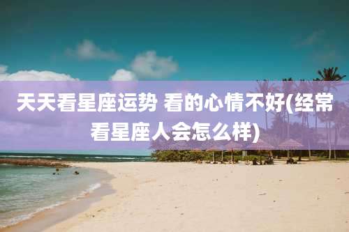 天天看星座运势 看的心情不好(经常看星座人会怎么样)