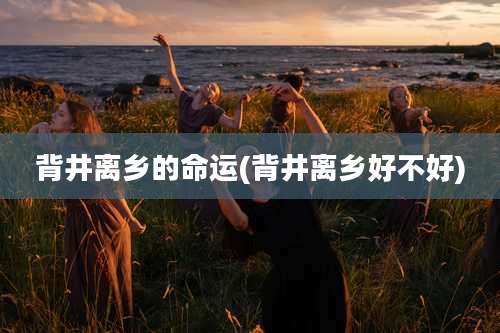 背井离乡的命运(背井离乡好不好)