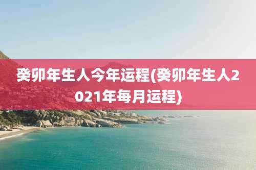 癸卯年生人今年运程(癸卯年生人2021年每月运程)