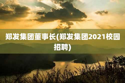 郑发集团董事长(郑发集团2021校园招聘)