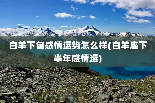 白羊下旬感情运势怎么样(白羊座下半年感情运)