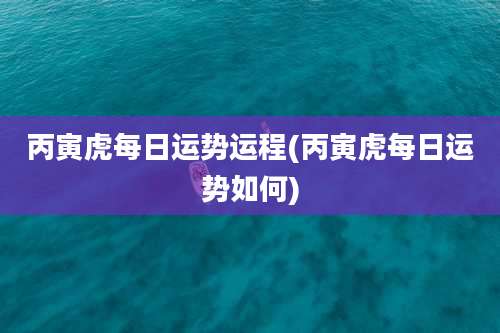 丙寅虎每日运势运程(丙寅虎每日运势如何)