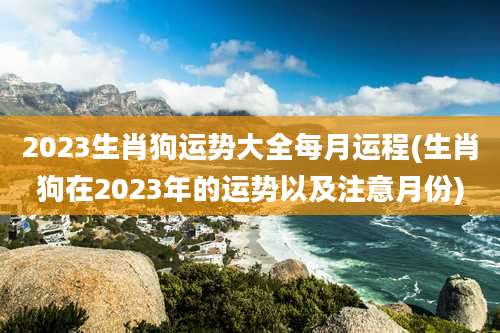 2023生肖狗运势大全每月运程(生肖狗在2023年的运势以及注意月份)