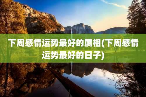 下周感情运势最好的属相(下周感情运势最好的日子)