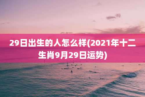 29日出生的人怎么样(2021年十二生肖9月29日运势)
